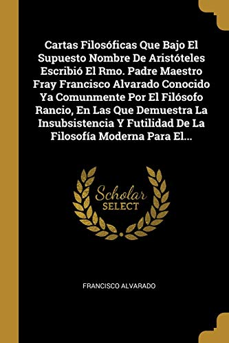 Cartas Filosóficas Que Bajo El Supuesto Nombre De Aristóteles Escribió El Rmo. Padre Maestro Fray Francisco Alvarado Conocido Ya Comunmente Por El ... Moderna Para El... (Spanish Edition)